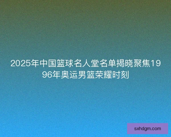 2025年中国篮球名人堂名单揭晓聚焦1996年奥运男篮荣耀时刻