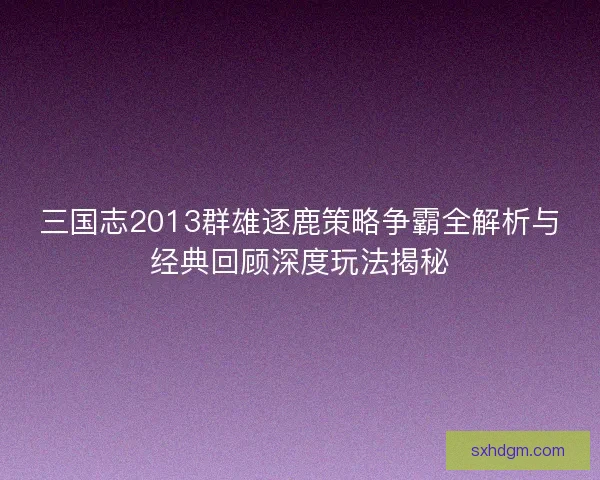三国志2013群雄逐鹿策略争霸全解析与经典回顾深度玩法揭秘