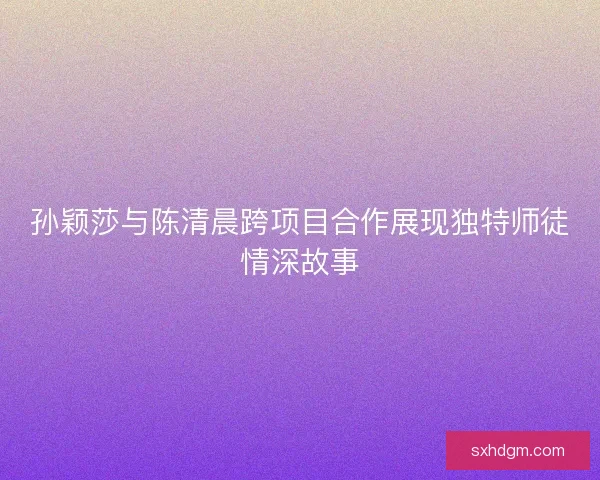 孙颖莎与陈清晨跨项目合作展现独特师徒情深故事