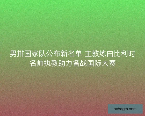 男排国家队公布新名单 主教练由比利时名帅执教助力备战国际大赛