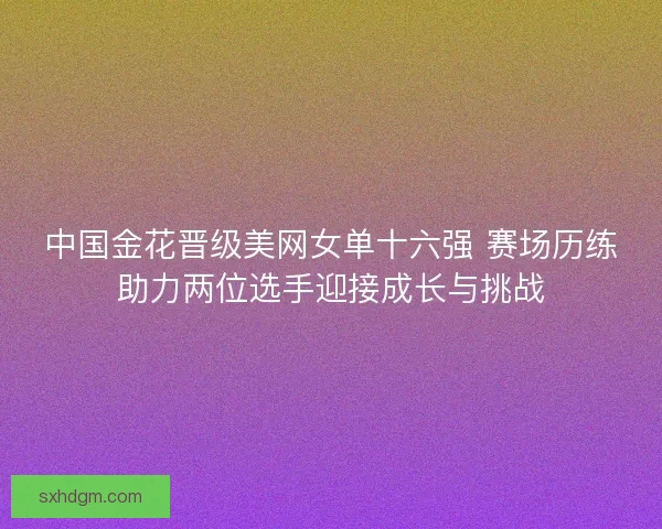 中国金花晋级美网女单十六强 赛场历练助力两位选手迎接成长与挑战