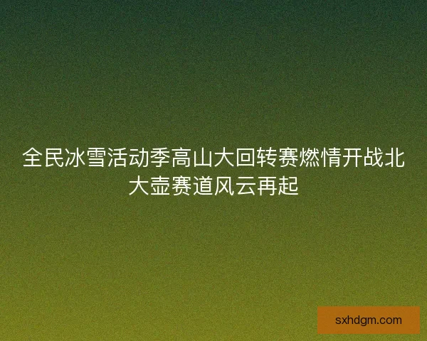 全民冰雪活动季高山大回转赛燃情开战北大壶赛道风云再起