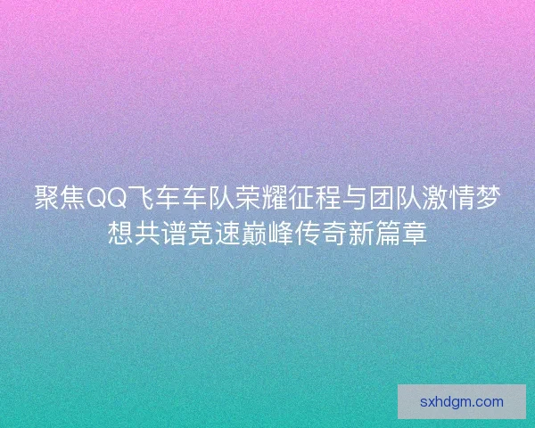 聚焦QQ飞车车队荣耀征程与团队激情梦想共谱竞速巅峰传奇新篇章