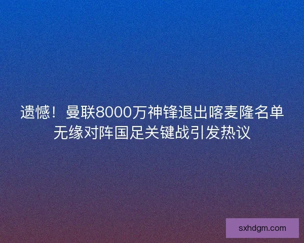 遗憾！曼联8000万神锋退出喀麦隆名单无缘对阵国足关键战引发热议