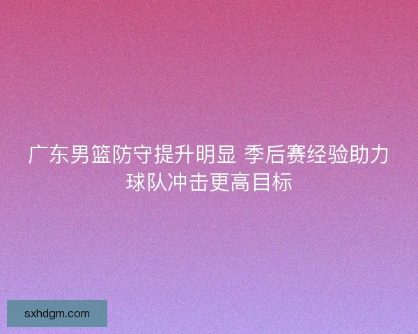 广东男篮防守提升明显 季后赛经验助力球队冲击更高目标