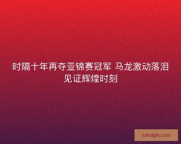 时隔十年再夺亚锦赛冠军 马龙激动落泪见证辉煌时刻