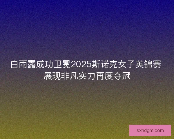 白雨露成功卫冕2025斯诺克女子英锦赛 展现非凡实力再度夺冠