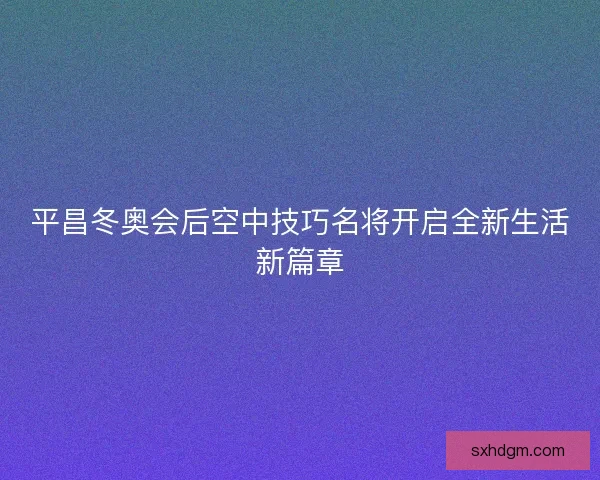 平昌冬奥会后空中技巧名将开启全新生活新篇章