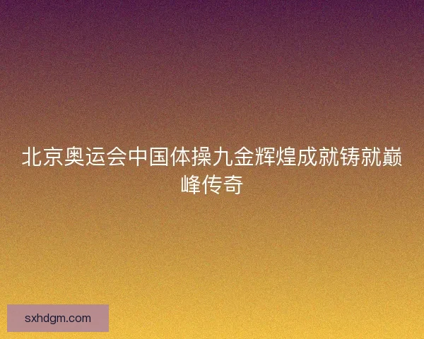 北京奥运会中国体操九金辉煌成就铸就巅峰传奇 北京奥运会中国体操九金辉煌成就铸就巅峰传奇