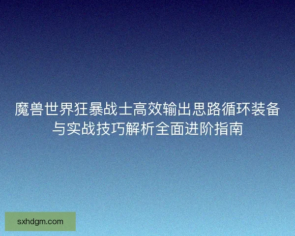 魔兽世界狂暴战士高效输出思路循环装备与实战技巧解析全面进阶指南