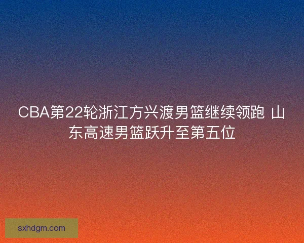 CBA第22轮浙江方兴渡男篮继续领跑 山东高速男篮跃升至第五位