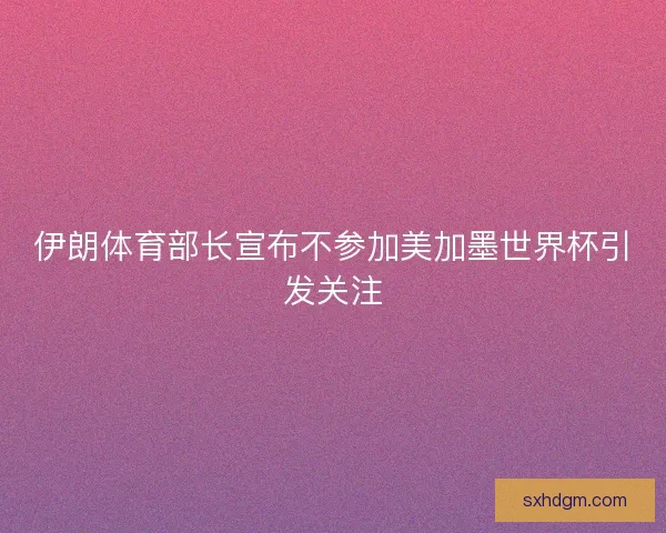 伊朗体育部长宣布不参加美加墨世界杯引发关注