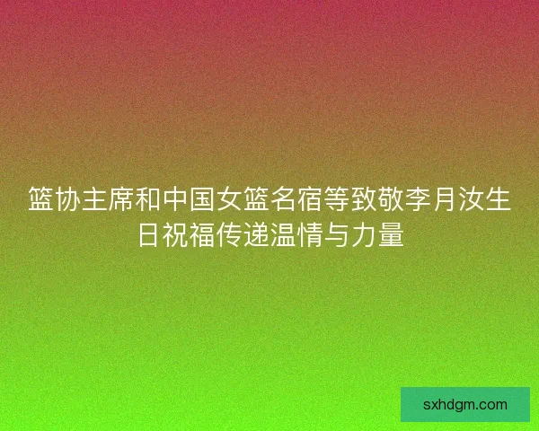 篮协主席和中国女篮名宿等致敬李月汝生日祝福传递温情与力量