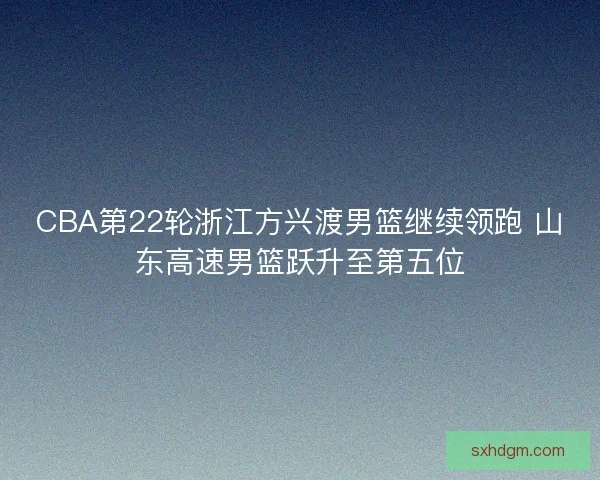 CBA第22轮浙江方兴渡男篮继续领跑 山东高速男篮跃升至第五位