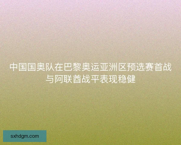 中国国奥队在巴黎奥运亚洲区预选赛首战与阿联酋战平表现稳健