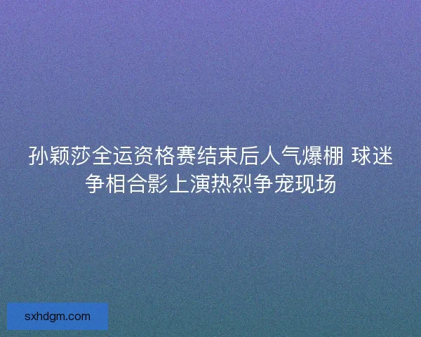 孙颖莎全运资格赛结束后人气爆棚 球迷争相合影上演热烈争宠现场