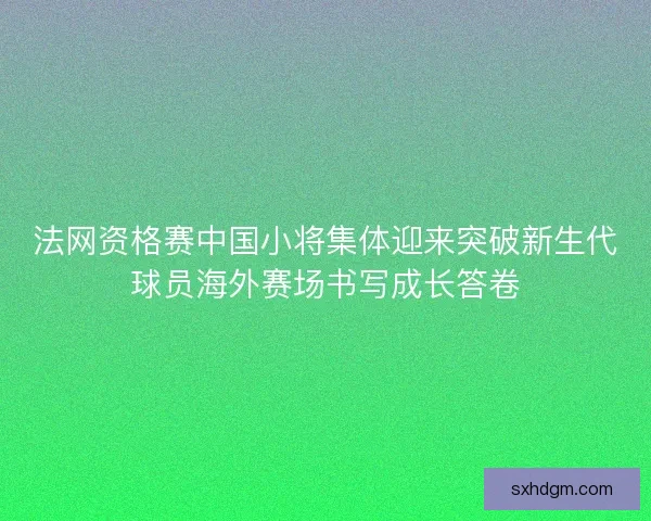法网资格赛中国小将集体迎来突破新生代球员海外赛场书写成长答卷