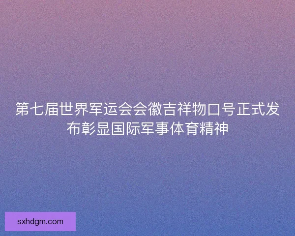 第七届世界军运会会徽吉祥物口号正式发布彰显国际军事体育精神