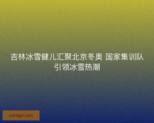 吉林冰雪健儿汇聚北京冬奥 国家集训队引领冰雪热潮