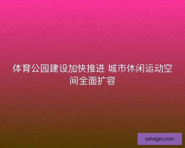 体育公园建设加快推进 城市休闲运动空间全面扩容