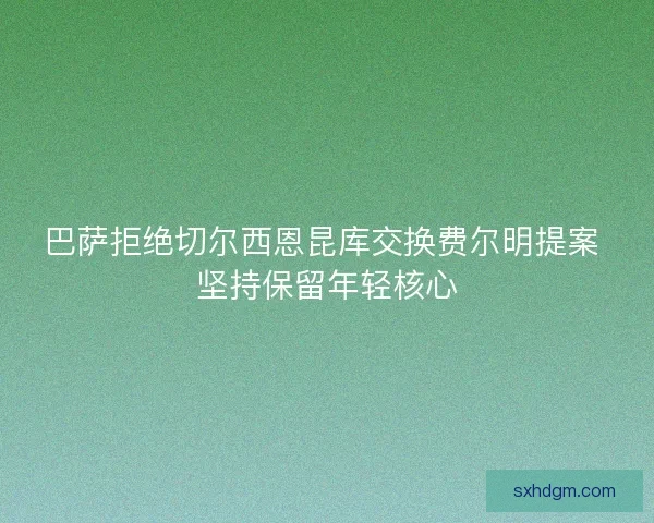 巴萨拒绝切尔西恩昆库交换费尔明提案 坚持保留年轻核心 巴萨拒绝切尔西恩昆库交换费尔明提案 坚持保留年轻核心