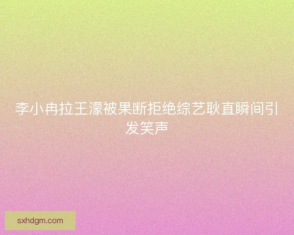 李小冉拉王濛被果断拒绝综艺耿直瞬间引发笑声 李小冉拉王濛被果断拒绝综艺耿直瞬间引发笑声