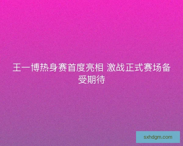王一博热身赛首度亮相 激战正式赛场备受期待 王一博热身赛首度亮相 激战正式赛场备受期待