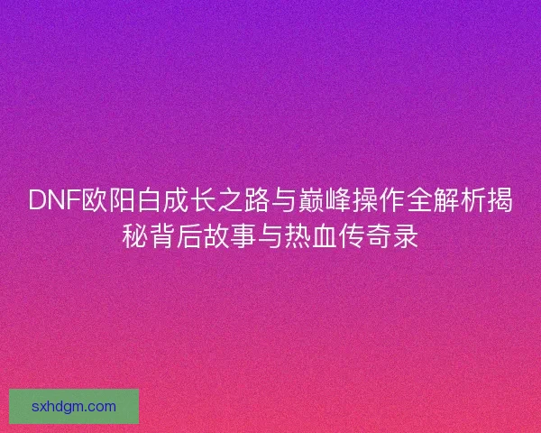 DNF欧阳白成长之路与巅峰操作全解析揭秘背后故事与热血传奇录 DNF欧阳白成长之路与巅峰操作全解析揭秘背后故事与热血传奇录